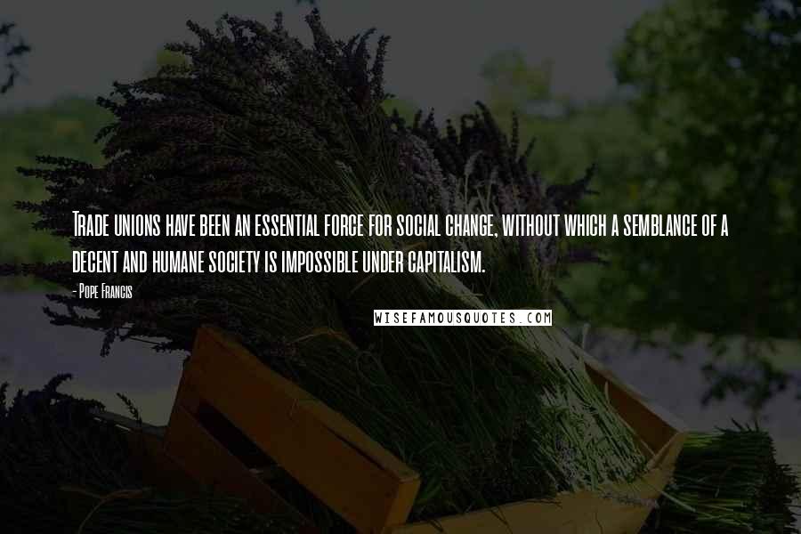Pope Francis Quotes: Trade unions have been an essential force for social change, without which a semblance of a decent and humane society is impossible under capitalism.