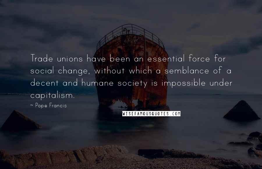 Pope Francis Quotes: Trade unions have been an essential force for social change, without which a semblance of a decent and humane society is impossible under capitalism.