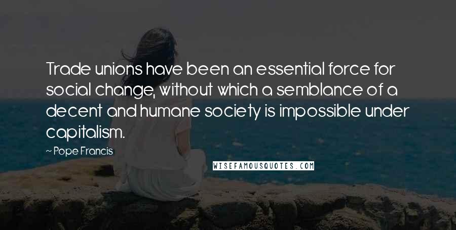 Pope Francis Quotes: Trade unions have been an essential force for social change, without which a semblance of a decent and humane society is impossible under capitalism.