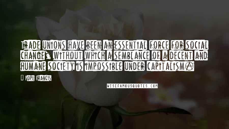 Pope Francis Quotes: Trade unions have been an essential force for social change, without which a semblance of a decent and humane society is impossible under capitalism.