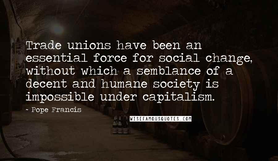 Pope Francis Quotes: Trade unions have been an essential force for social change, without which a semblance of a decent and humane society is impossible under capitalism.