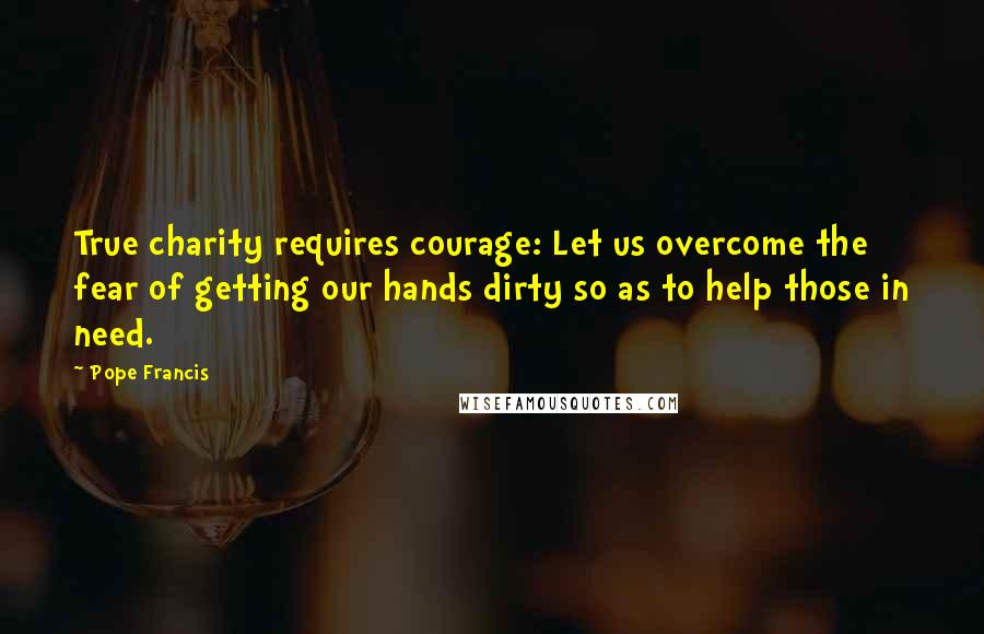 Pope Francis Quotes: True charity requires courage: Let us overcome the fear of getting our hands dirty so as to help those in need.