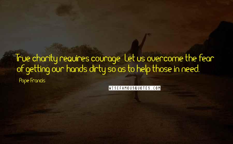 Pope Francis Quotes: True charity requires courage: Let us overcome the fear of getting our hands dirty so as to help those in need.