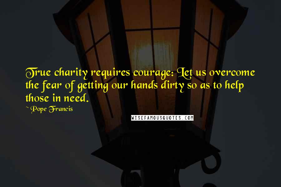 Pope Francis Quotes: True charity requires courage: Let us overcome the fear of getting our hands dirty so as to help those in need.