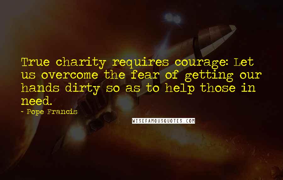 Pope Francis Quotes: True charity requires courage: Let us overcome the fear of getting our hands dirty so as to help those in need.