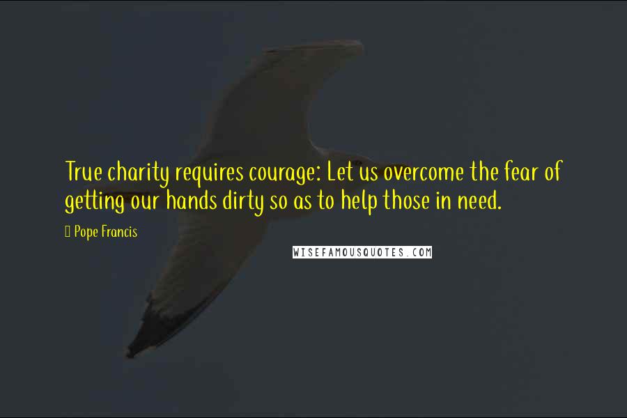Pope Francis Quotes: True charity requires courage: Let us overcome the fear of getting our hands dirty so as to help those in need.