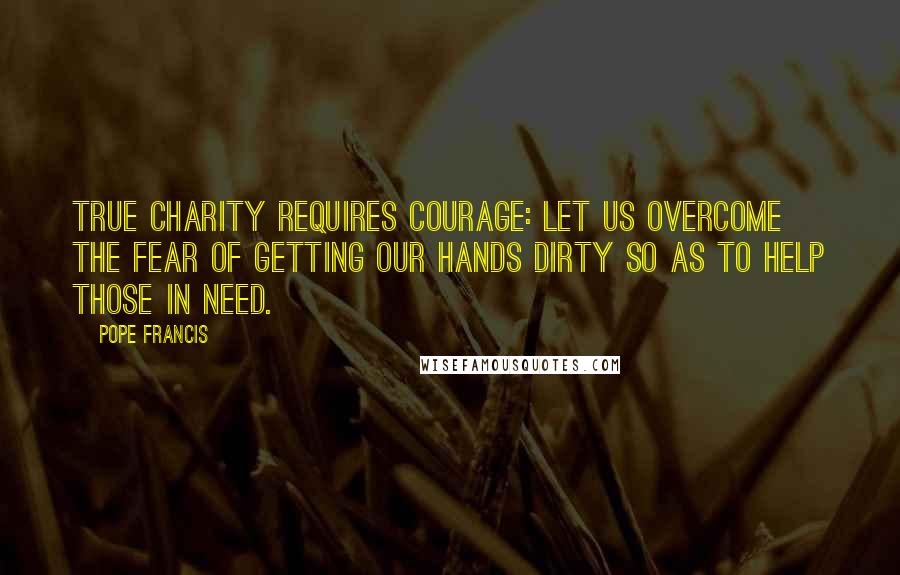 Pope Francis Quotes: True charity requires courage: Let us overcome the fear of getting our hands dirty so as to help those in need.