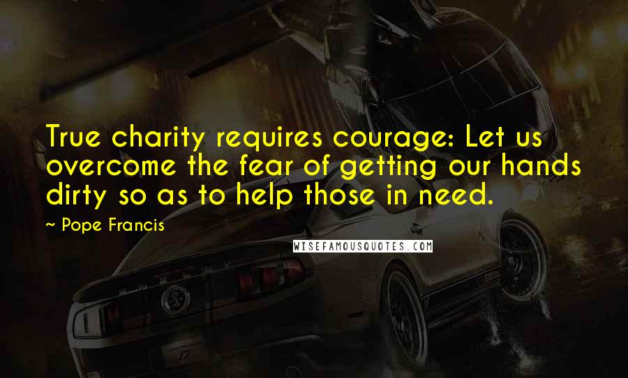 Pope Francis Quotes: True charity requires courage: Let us overcome the fear of getting our hands dirty so as to help those in need.