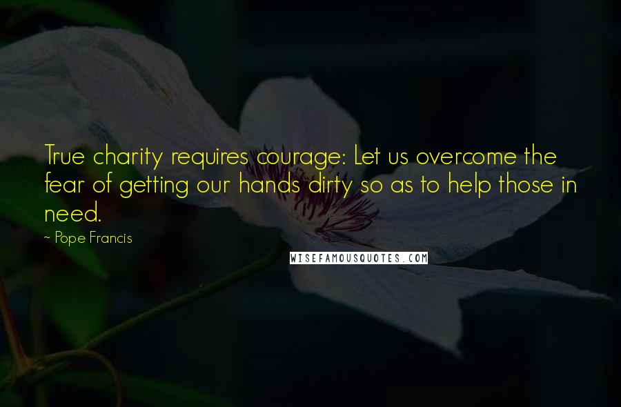 Pope Francis Quotes: True charity requires courage: Let us overcome the fear of getting our hands dirty so as to help those in need.