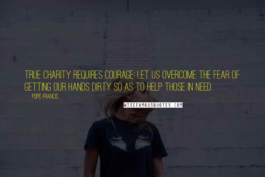 Pope Francis Quotes: True charity requires courage: Let us overcome the fear of getting our hands dirty so as to help those in need.