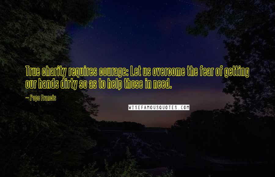 Pope Francis Quotes: True charity requires courage: Let us overcome the fear of getting our hands dirty so as to help those in need.
