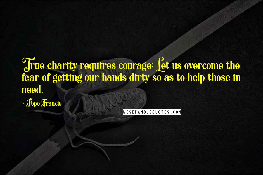 Pope Francis Quotes: True charity requires courage: Let us overcome the fear of getting our hands dirty so as to help those in need.