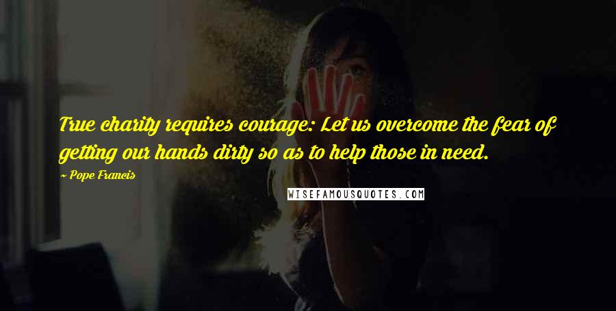 Pope Francis Quotes: True charity requires courage: Let us overcome the fear of getting our hands dirty so as to help those in need.