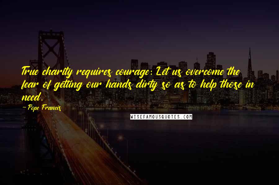 Pope Francis Quotes: True charity requires courage: Let us overcome the fear of getting our hands dirty so as to help those in need.