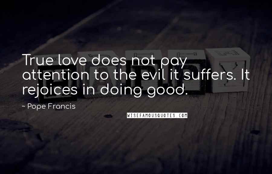 Pope Francis Quotes: True love does not pay attention to the evil it suffers. It rejoices in doing good.