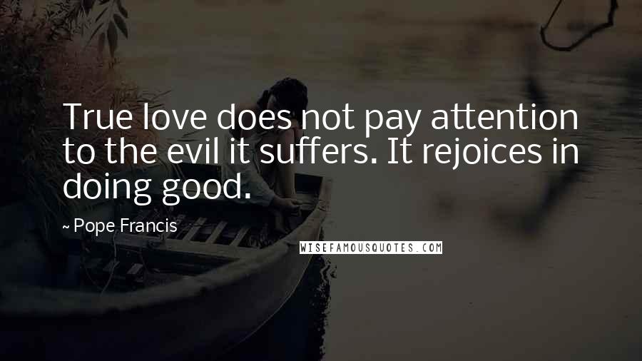 Pope Francis Quotes: True love does not pay attention to the evil it suffers. It rejoices in doing good.