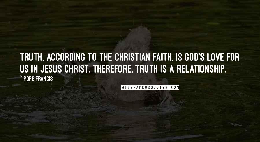 Pope Francis Quotes: Truth, according to the Christian faith, is God's love for us in Jesus Christ. Therefore, truth is a relationship.