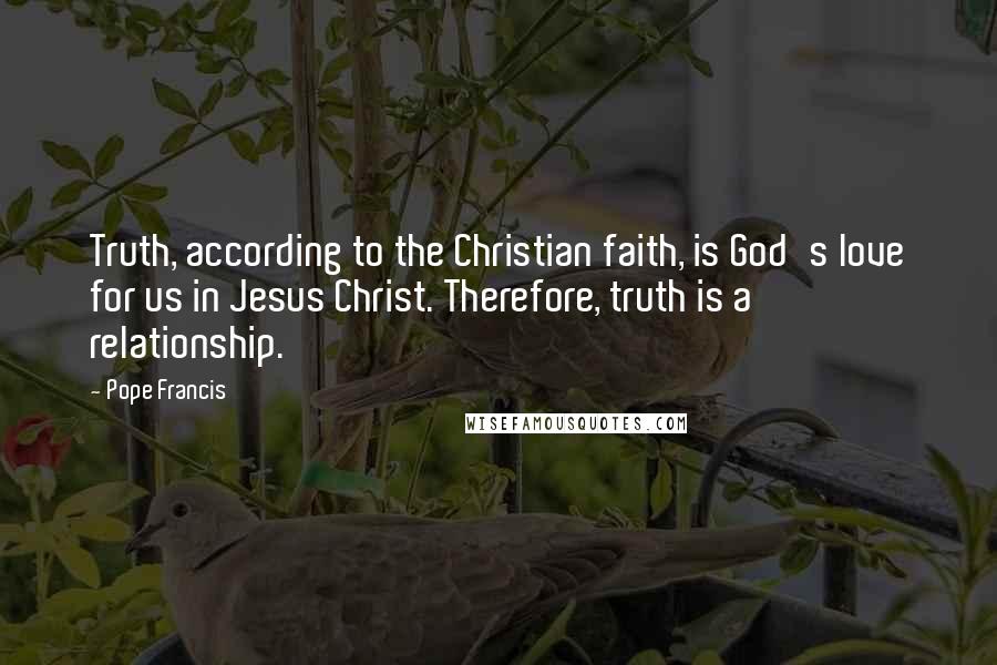 Pope Francis Quotes: Truth, according to the Christian faith, is God's love for us in Jesus Christ. Therefore, truth is a relationship.