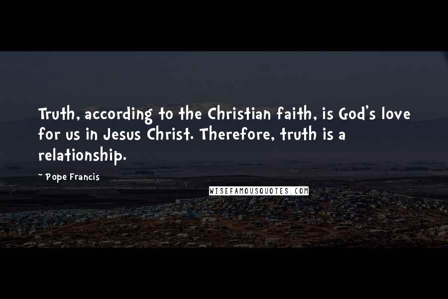 Pope Francis Quotes: Truth, according to the Christian faith, is God's love for us in Jesus Christ. Therefore, truth is a relationship.