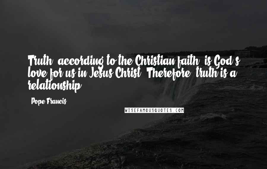 Pope Francis Quotes: Truth, according to the Christian faith, is God's love for us in Jesus Christ. Therefore, truth is a relationship.