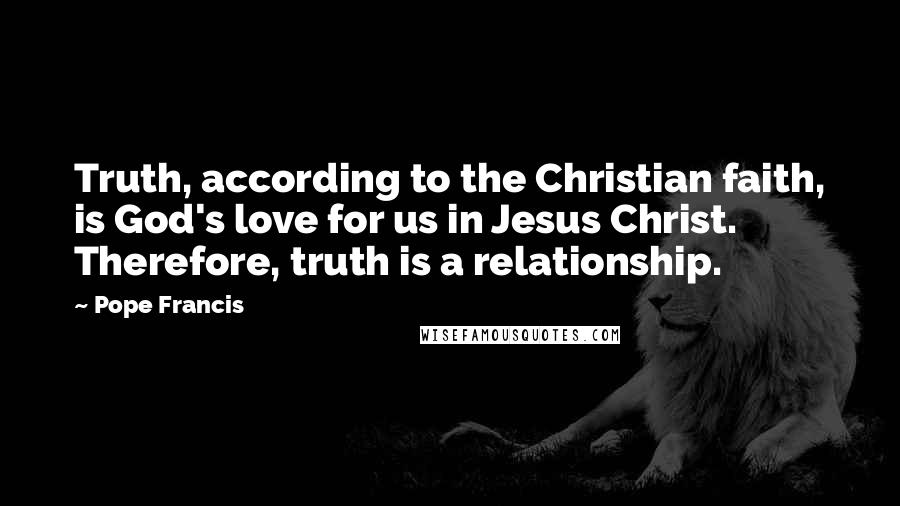 Pope Francis Quotes: Truth, according to the Christian faith, is God's love for us in Jesus Christ. Therefore, truth is a relationship.