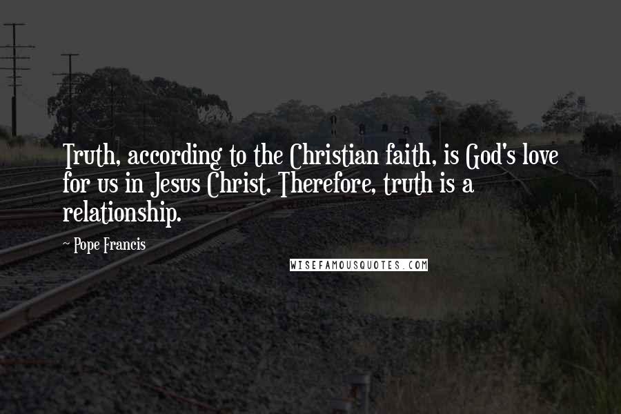 Pope Francis Quotes: Truth, according to the Christian faith, is God's love for us in Jesus Christ. Therefore, truth is a relationship.