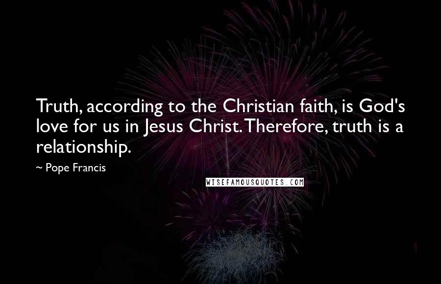 Pope Francis Quotes: Truth, according to the Christian faith, is God's love for us in Jesus Christ. Therefore, truth is a relationship.