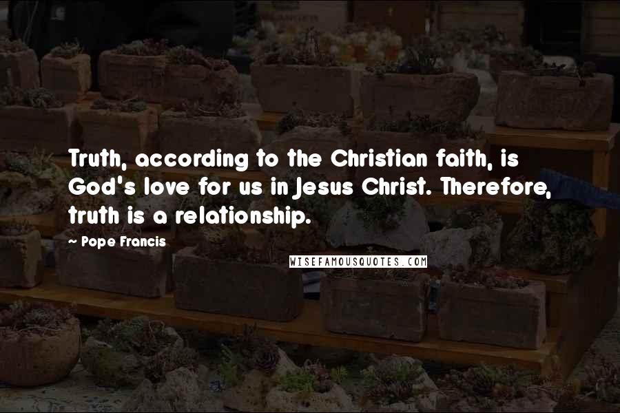 Pope Francis Quotes: Truth, according to the Christian faith, is God's love for us in Jesus Christ. Therefore, truth is a relationship.