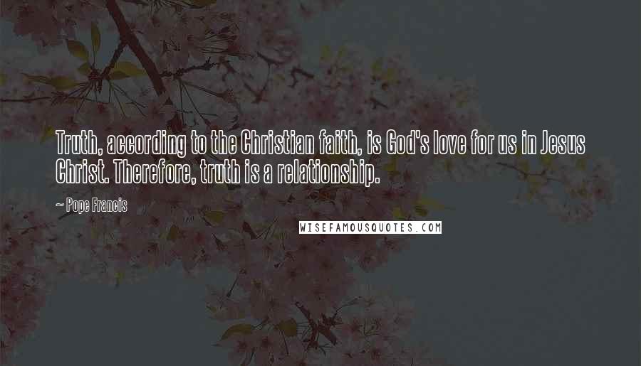 Pope Francis Quotes: Truth, according to the Christian faith, is God's love for us in Jesus Christ. Therefore, truth is a relationship.