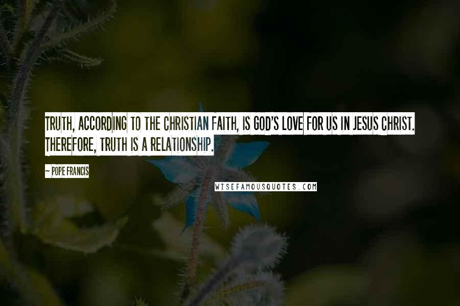 Pope Francis Quotes: Truth, according to the Christian faith, is God's love for us in Jesus Christ. Therefore, truth is a relationship.