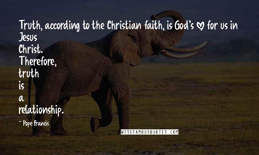 Pope Francis Quotes: Truth, according to the Christian faith, is God's love for us in Jesus Christ. Therefore, truth is a relationship.