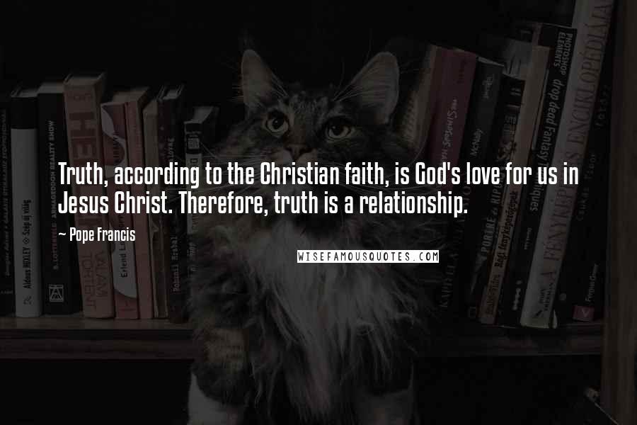 Pope Francis Quotes: Truth, according to the Christian faith, is God's love for us in Jesus Christ. Therefore, truth is a relationship.