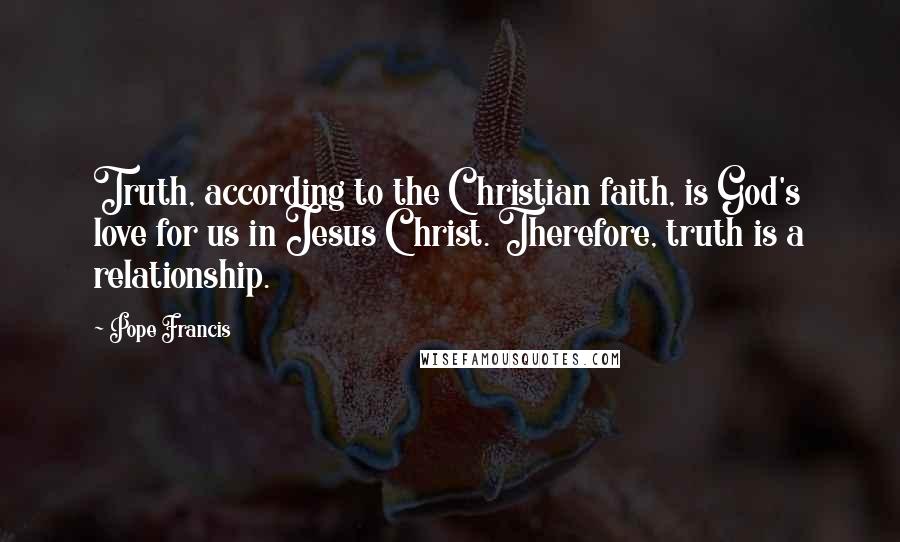 Pope Francis Quotes: Truth, according to the Christian faith, is God's love for us in Jesus Christ. Therefore, truth is a relationship.