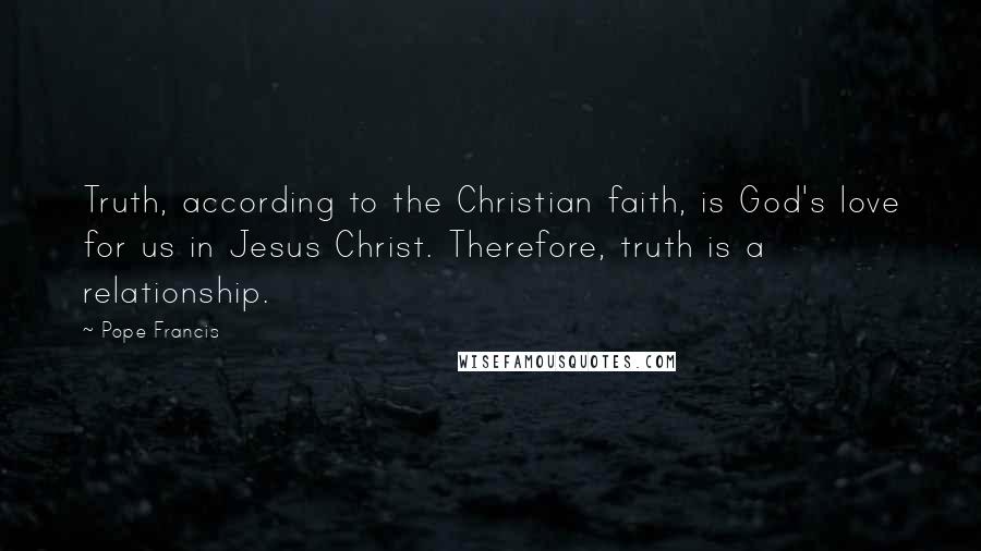 Pope Francis Quotes: Truth, according to the Christian faith, is God's love for us in Jesus Christ. Therefore, truth is a relationship.