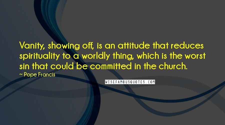 Pope Francis Quotes: Vanity, showing off, is an attitude that reduces spirituality to a worldly thing, which is the worst sin that could be committed in the church.