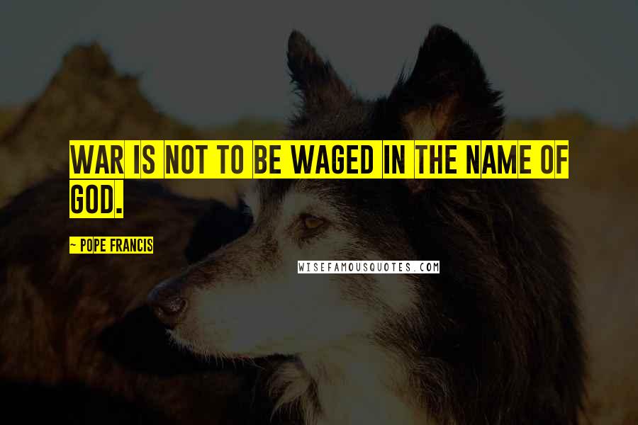 Pope Francis Quotes: War is not to be waged in the name of God.