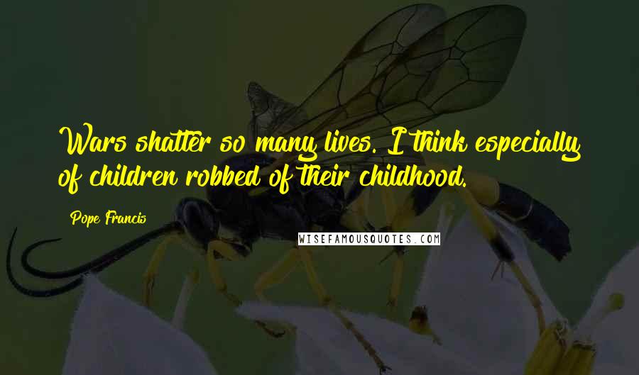 Pope Francis Quotes: Wars shatter so many lives. I think especially of children robbed of their childhood.