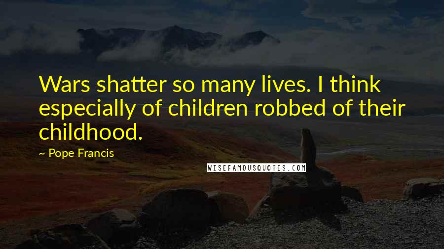 Pope Francis Quotes: Wars shatter so many lives. I think especially of children robbed of their childhood.