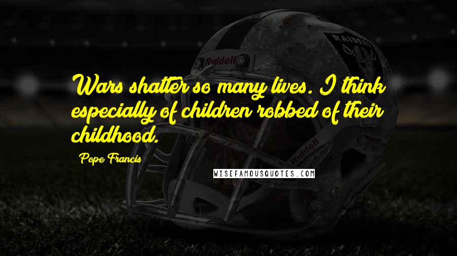 Pope Francis Quotes: Wars shatter so many lives. I think especially of children robbed of their childhood.