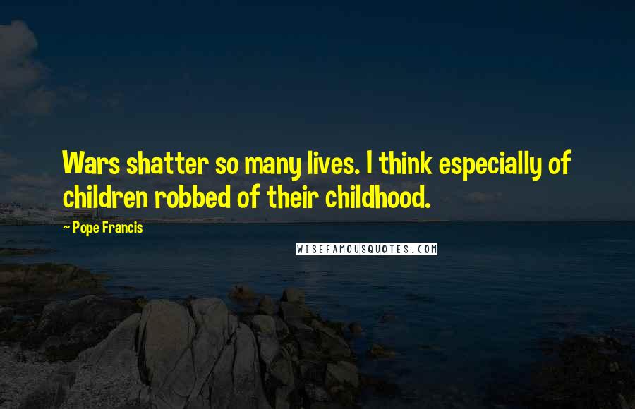 Pope Francis Quotes: Wars shatter so many lives. I think especially of children robbed of their childhood.