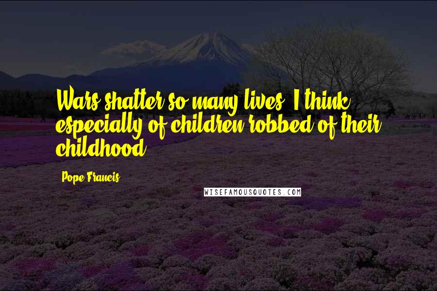Pope Francis Quotes: Wars shatter so many lives. I think especially of children robbed of their childhood.