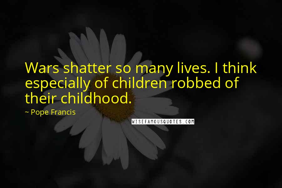 Pope Francis Quotes: Wars shatter so many lives. I think especially of children robbed of their childhood.
