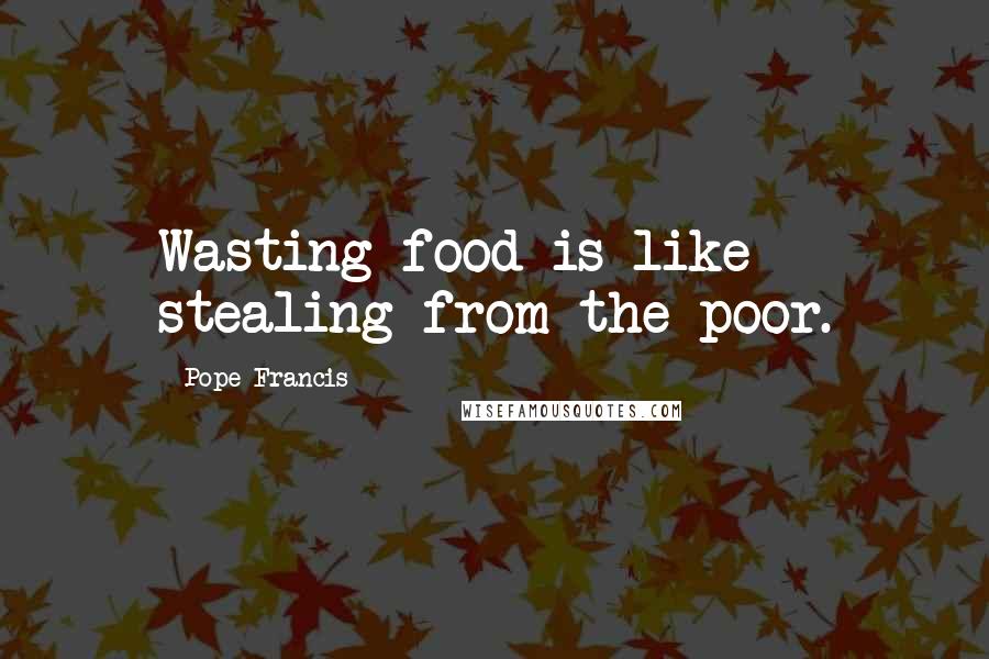 Pope Francis Quotes: Wasting food is like stealing from the poor.