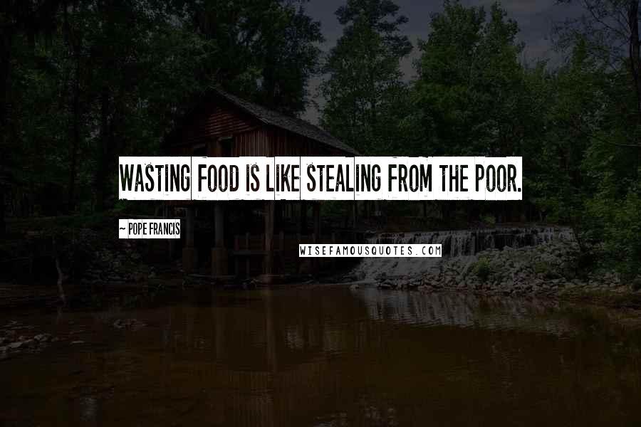 Pope Francis Quotes: Wasting food is like stealing from the poor.