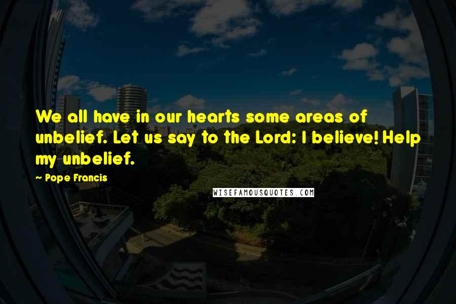 Pope Francis Quotes: We all have in our hearts some areas of unbelief. Let us say to the Lord: I believe! Help my unbelief.