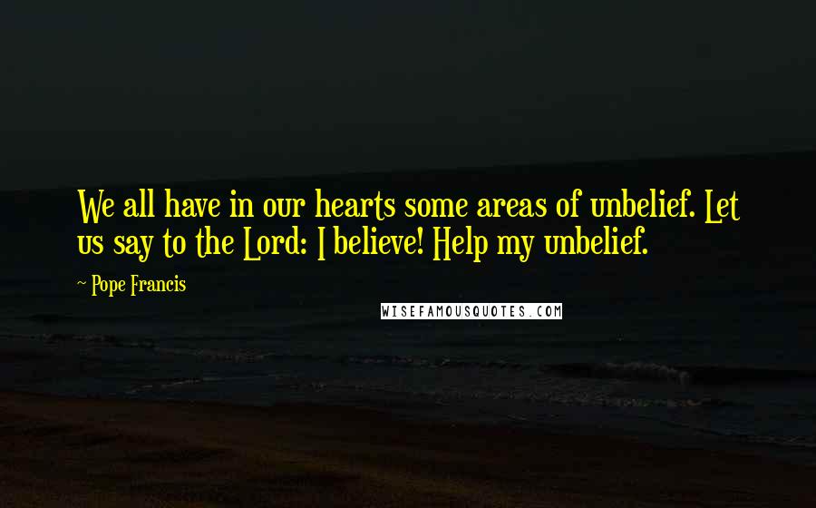 Pope Francis Quotes: We all have in our hearts some areas of unbelief. Let us say to the Lord: I believe! Help my unbelief.