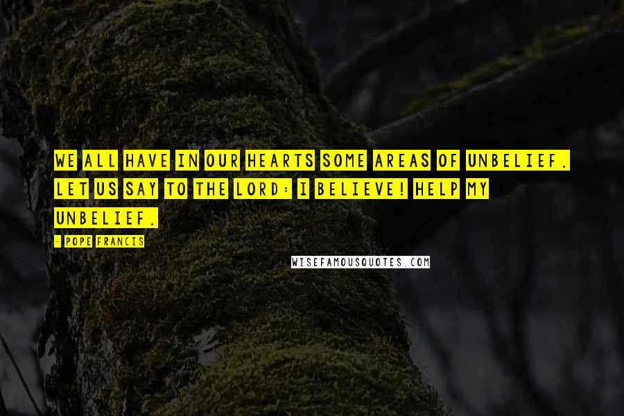 Pope Francis Quotes: We all have in our hearts some areas of unbelief. Let us say to the Lord: I believe! Help my unbelief.