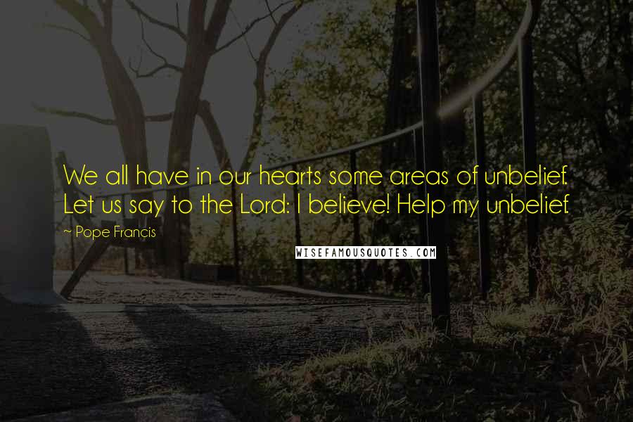 Pope Francis Quotes: We all have in our hearts some areas of unbelief. Let us say to the Lord: I believe! Help my unbelief.