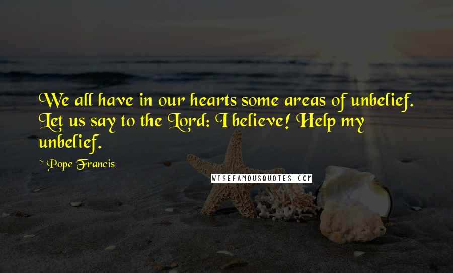 Pope Francis Quotes: We all have in our hearts some areas of unbelief. Let us say to the Lord: I believe! Help my unbelief.