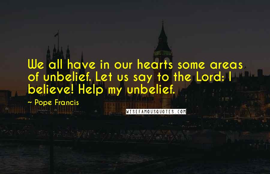 Pope Francis Quotes: We all have in our hearts some areas of unbelief. Let us say to the Lord: I believe! Help my unbelief.